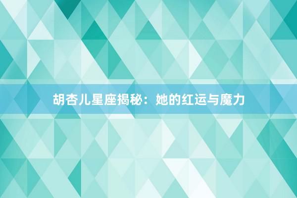 胡杏儿星座揭秘：她的红运与魔力