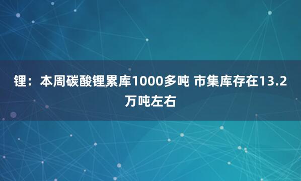 锂：本周碳酸锂累库1000多吨 市集库存在13.2万吨左右